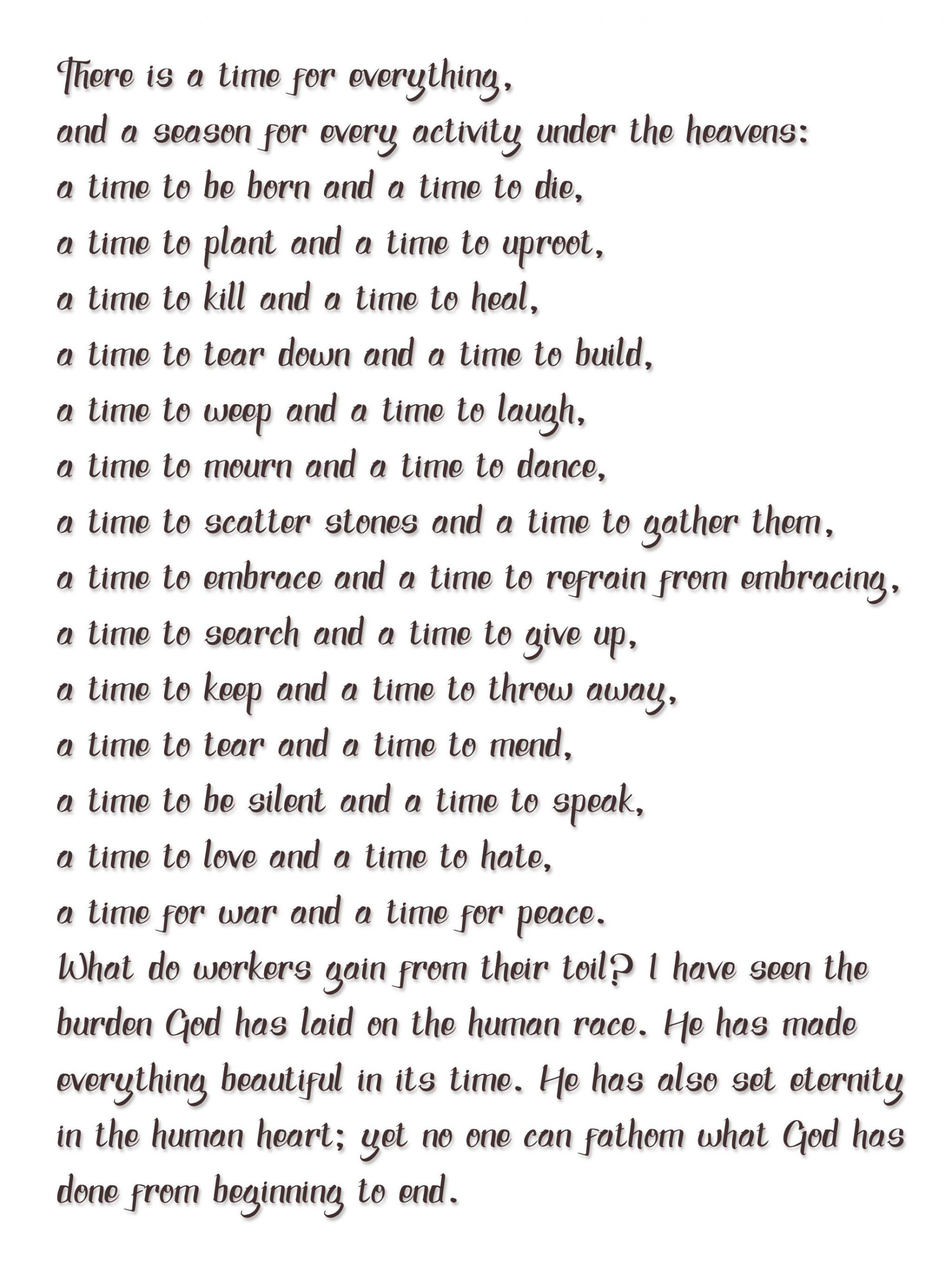 “There is a time for everything,  and a season for every activity under the heavens:  a time to be born and a time to die,  a time to plant and a time to uproot,  a time to kill and a time to heal,  a time to tear down and a time to build,  a time to weep and a time to laugh,  a time to mourn and a time to dance,  a time to scatter stones and a time to gather them,   a time to embrace and a time to refrain from embracing,  a time to search and a time to give up,  a time to keep and a time to throw away,  a time to tear and a time to mend,   a time to be silent and a time to speak,  a time to love and a time to hate,  a time for war and a time for peace.  What do workers gain from their toil? I have seen the burden God has laid on the human race. He has made everything beautiful in its time. He has also set eternity in the human heart; yet no one can fathom what God has done from beginning to end.”